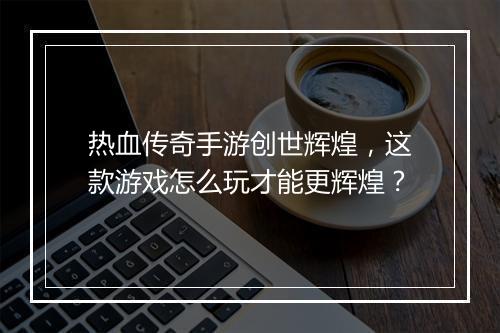 热血传奇手游创世辉煌，这款游戏怎么玩才能更辉煌？