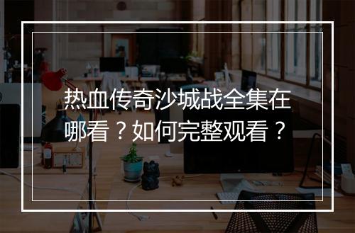 热血传奇沙城战全集在哪看？如何完整观看？
