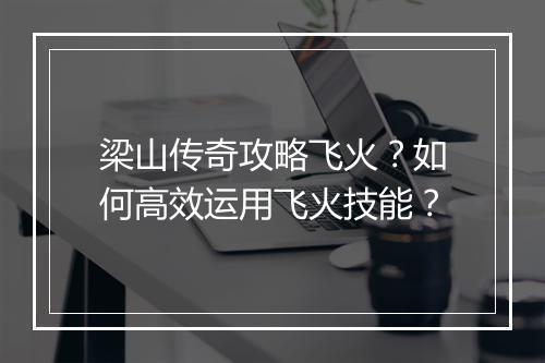 梁山传奇攻略飞火？如何高效运用飞火技能？
