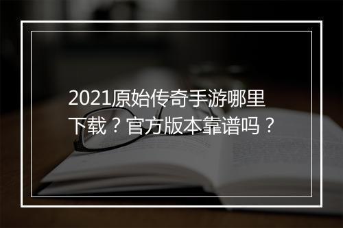 2021原始传奇手游哪里下载？官方版本靠谱吗？