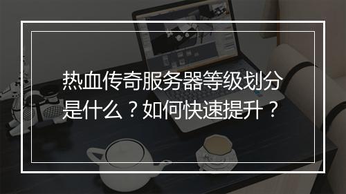 热血传奇服务器等级划分是什么？如何快速提升？