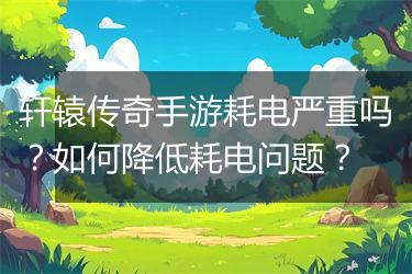 轩辕传奇手游耗电严重吗？如何降低耗电问题？