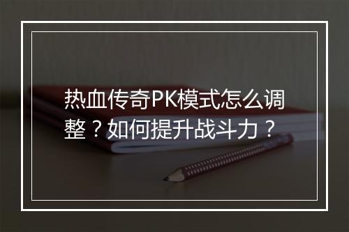 热血传奇PK模式怎么调整？如何提升战斗力？