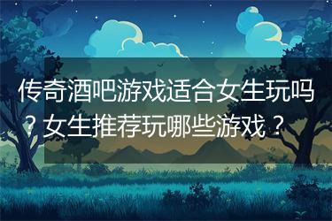 传奇酒吧游戏适合女生玩吗？女生推荐玩哪些游戏？