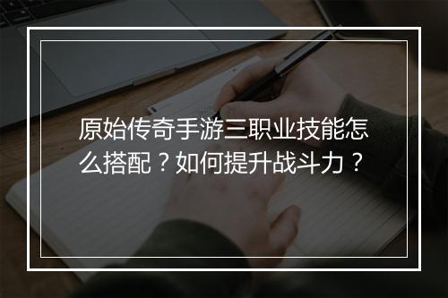 原始传奇手游三职业技能怎么搭配？如何提升战斗力？