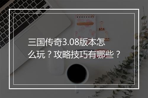 三国传奇3.08版本怎么玩？攻略技巧有哪些？