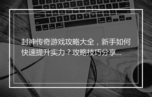 封神传奇游戏攻略大全，新手如何快速提升实力？攻略技巧分享！