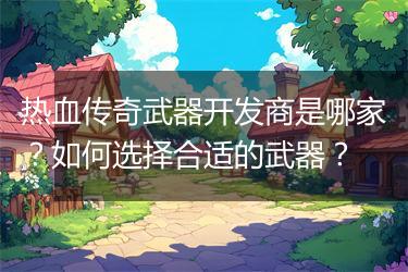 热血传奇武器开发商是哪家？如何选择合适的武器？