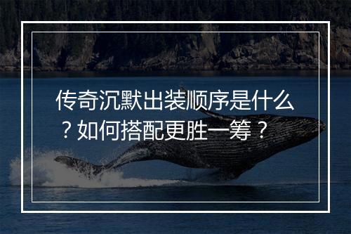 传奇沉默出装顺序是什么？如何搭配更胜一筹？
