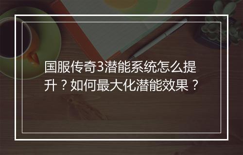 国服传奇3潜能系统怎么提升？如何最大化潜能效果？
