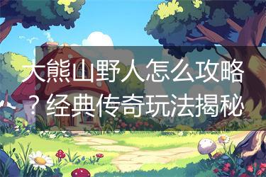 大熊山野人怎么攻略？经典传奇玩法揭秘