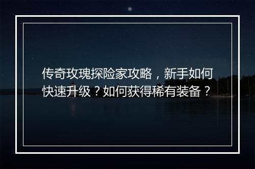 传奇玫瑰探险家攻略，新手如何快速升级？如何获得稀有装备？