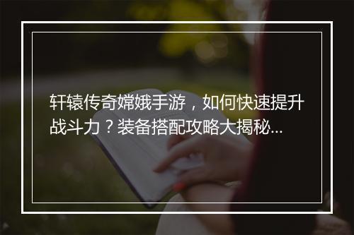 轩辕传奇嫦娥手游，如何快速提升战斗力？装备搭配攻略大揭秘！