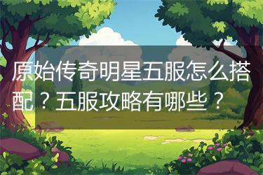 原始传奇明星五服怎么搭配？五服攻略有哪些？