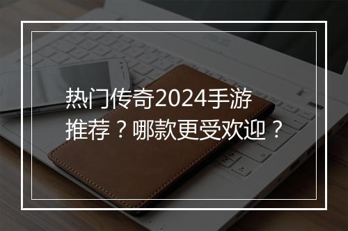 热门传奇2024手游推荐？哪款更受欢迎？
