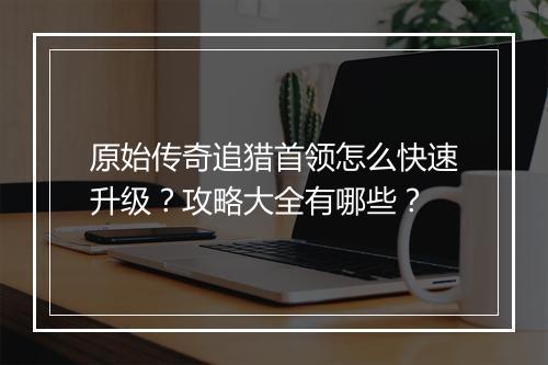 原始传奇追猎首领怎么快速升级？攻略大全有哪些？