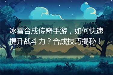 冰雪合成传奇手游，如何快速提升战斗力？合成技巧揭秘！