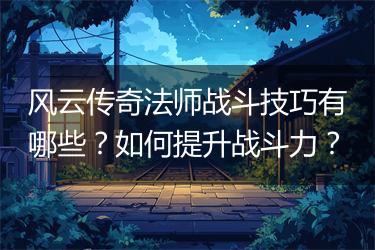 风云传奇法师战斗技巧有哪些？如何提升战斗力？