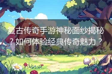 复古传奇手游神秘面纱揭秘？如何体验经典传奇魅力？