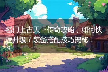 名门上古天下传奇攻略，如何快速升级？装备搭配技巧揭秘！