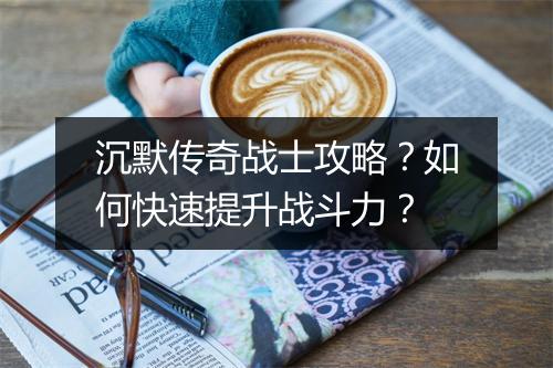 沉默传奇战士攻略？如何快速提升战斗力？