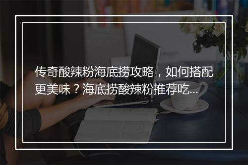 传奇酸辣粉海底捞攻略，如何搭配更美味？海底捞酸辣粉推荐吃法是？