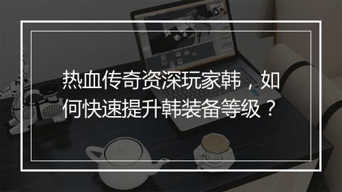 热血传奇资深玩家韩，如何快速提升韩装备等级？