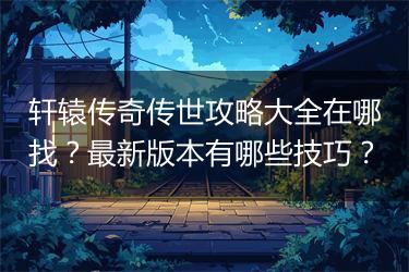 轩辕传奇传世攻略大全在哪找？最新版本有哪些技巧？