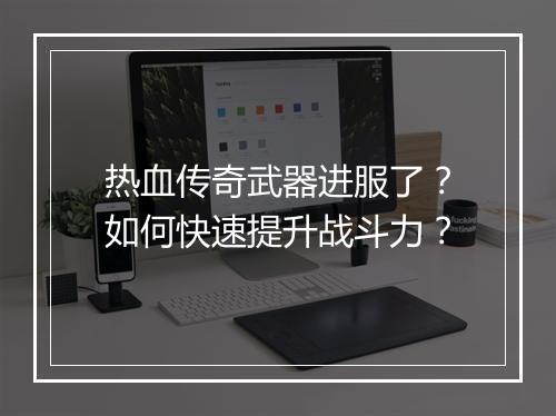 热血传奇武器进服了？如何快速提升战斗力？