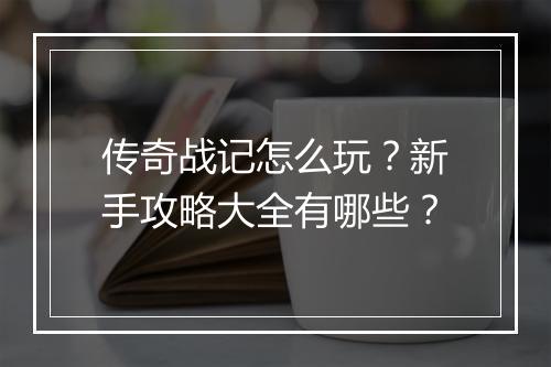传奇战记怎么玩？新手攻略大全有哪些？