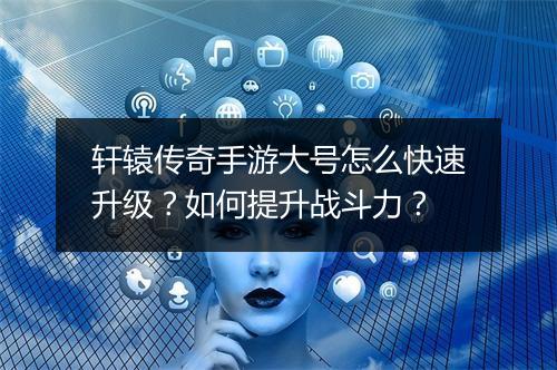轩辕传奇手游大号怎么快速升级？如何提升战斗力？
