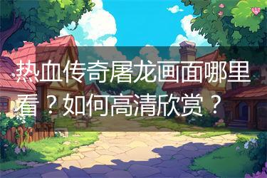 热血传奇屠龙画面哪里看？如何高清欣赏？