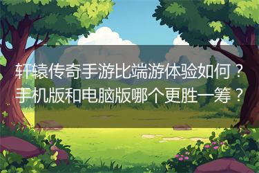 轩辕传奇手游比端游体验如何？手机版和电脑版哪个更胜一筹？