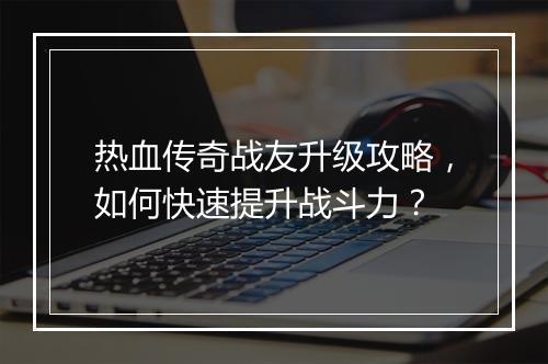 热血传奇战友升级攻略，如何快速提升战斗力？