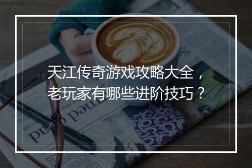 天江传奇游戏攻略大全，老玩家有哪些进阶技巧？