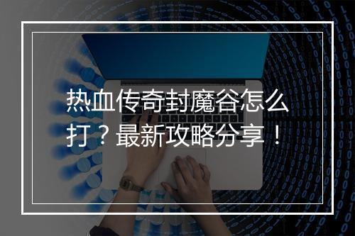 热血传奇封魔谷怎么打？最新攻略分享！