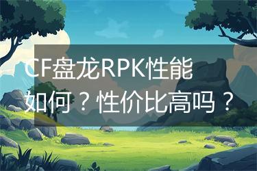 CF盘龙RPK性能如何？性价比高吗？