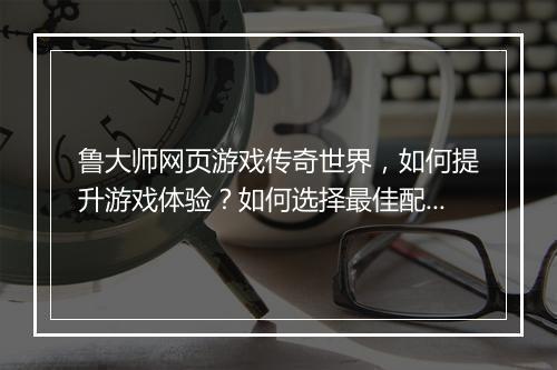 鲁大师网页游戏传奇世界，如何提升游戏体验？如何选择最佳配置？
