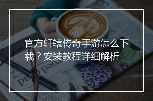 官方轩辕传奇手游怎么下载？安装教程详细解析