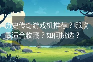 历史传奇游戏机推荐？哪款最适合收藏？如何挑选？
