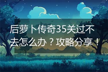 后萝卜传奇35关过不去怎么办？攻略分享！