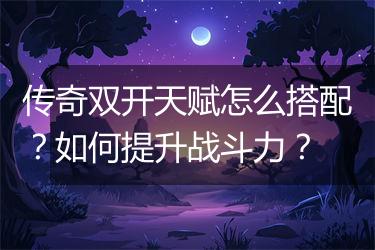 传奇双开天赋怎么搭配？如何提升战斗力？