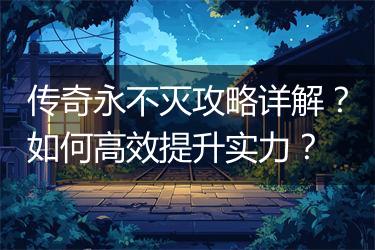 传奇永不灭攻略详解？如何高效提升实力？