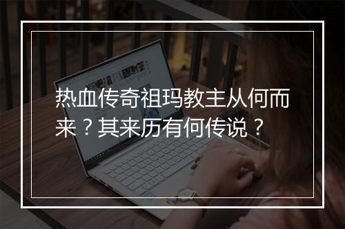 热血传奇祖玛教主从何而来？其来历有何传说？