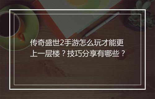 传奇盛世2手游怎么玩才能更上一层楼?技巧分享有哪些?