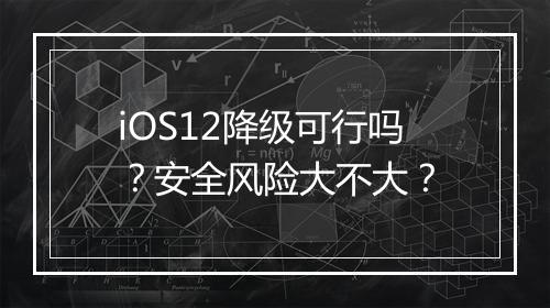 iOS12降级可行吗？安全风险大不大？
