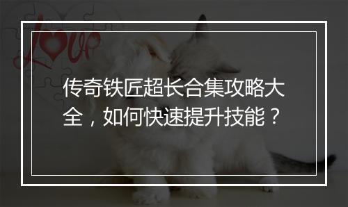 传奇铁匠超长合集攻略大全，如何快速提升技能？