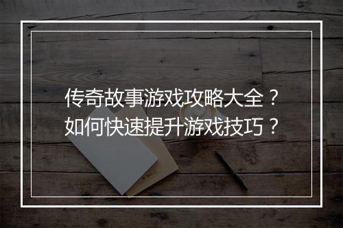 传奇故事游戏攻略大全？如何快速提升游戏技巧？