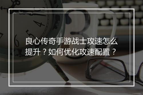 良心传奇手游战士攻速怎么提升？如何优化攻速配置？