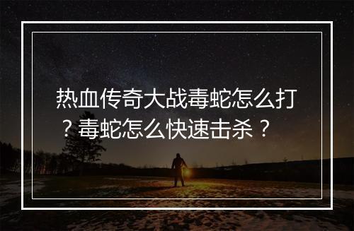热血传奇大战毒蛇怎么打？毒蛇怎么快速击杀？